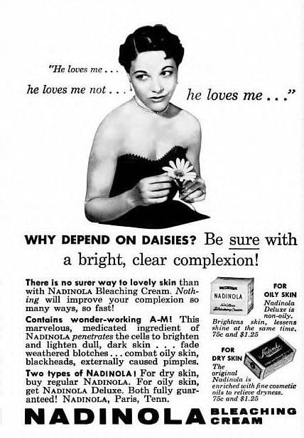 Propaganda antiga do produto Nadinola Bleaching Cream, um creme clareador de pele. Ela apresenta uma mulher segurando uma margarida enquanto brinca com a ideia de "ele me ama, ele não me ama" em um contexto romântico. A mensagem principal da propaganda é encorajar as mulheres a não dependerem da sorte ou de métodos incertos (como a metáfora da flor), mas sim do produto Nadinola para garantir uma pele clara e radiante. O texto em destaque diz: "Why depend on daisies? Be sure with a bright, clear complexion!" (Por que depender de margaridas? Tenha certeza com uma pele clara e radiante!). A propaganda promete que o creme clareador Nadinola melhorará rapidamente a pele, combatendo manchas escuras e descolorações. O produto é anunciado como eficaz para clarear a pele e combater problemas como manchas solares, marcas de envelhecimento e cravos, e está disponível em duas versões: para pele seca e para pele oleosa.