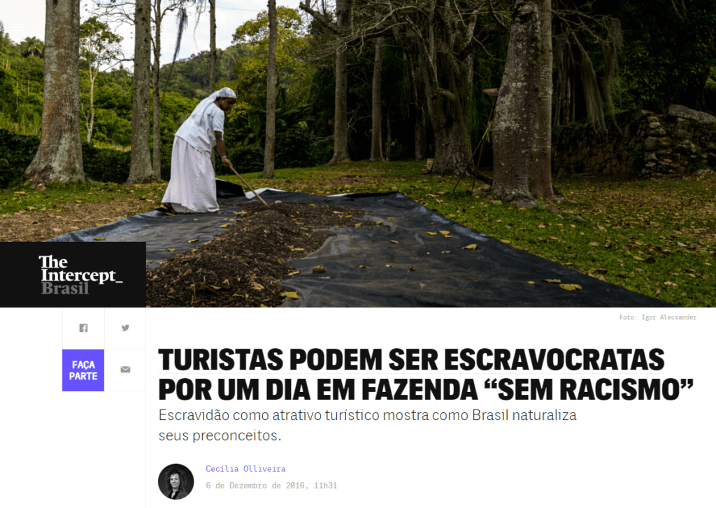 Captura de tela de uma reportagem do The Intercept Brasil, com o título: "Turistas podem ser escravocratas por um dia em fazenda 'sem racismo'". A matéria, escrita por Cecilia Olliveira, explora como a escravidão é usada como um atrativo turístico em uma fazenda no Brasil. A chamada crítica destaca que essa prática revela como o país naturaliza seus preconceitos.

Na foto, vemos uma pessoa negra trabalhando no campo, vestida de roupas que remetem ao período colonial e escravocrata, reforçando a temática retratada no título. A reportagem denuncia essa forma de entretenimento como uma banalização e perpetuação do racismo histórico e estrutural no Brasil, levantando questões sobre a falta de sensibilidade e a forma como o passado escravocrata ainda é romantizado ou tratado com indiferença em certas regiões e atrações turísticas do país.